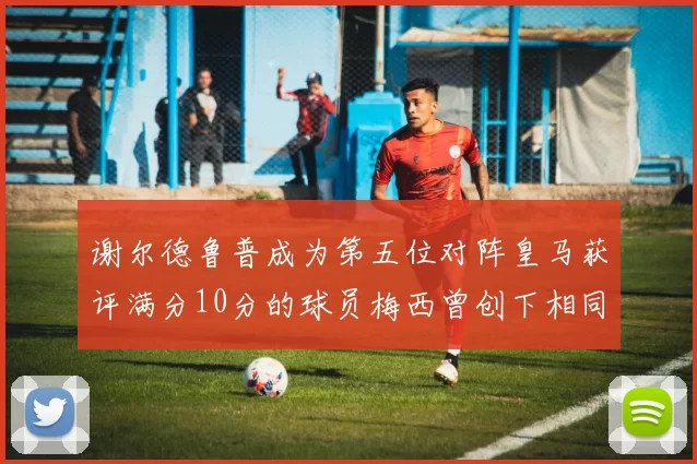 谢尔德鲁普成为第五位对阵皇马获评满分10分的球员梅西曾创下相同成就