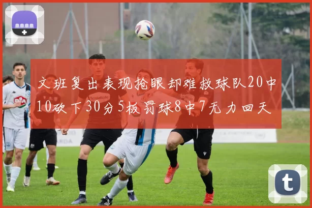 文班复出表现抢眼却难救球队20中10砍下30分5板罚球8中7无力回天