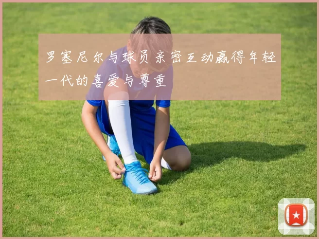 罗塞尼尔与球员亲密互动赢得年轻一代的喜爱与尊重