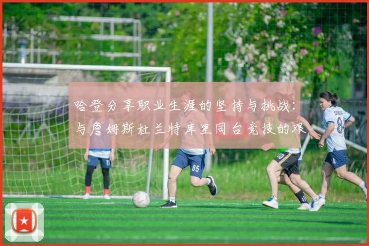哈登分享职业生涯的坚持与挑战：与詹姆斯杜兰特库里同台竞技的艰辛