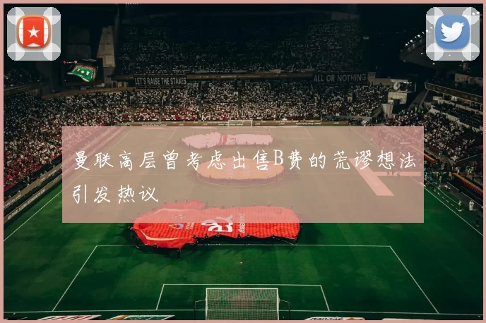 曼联高层曾考虑出售B费的荒谬想法引发热议