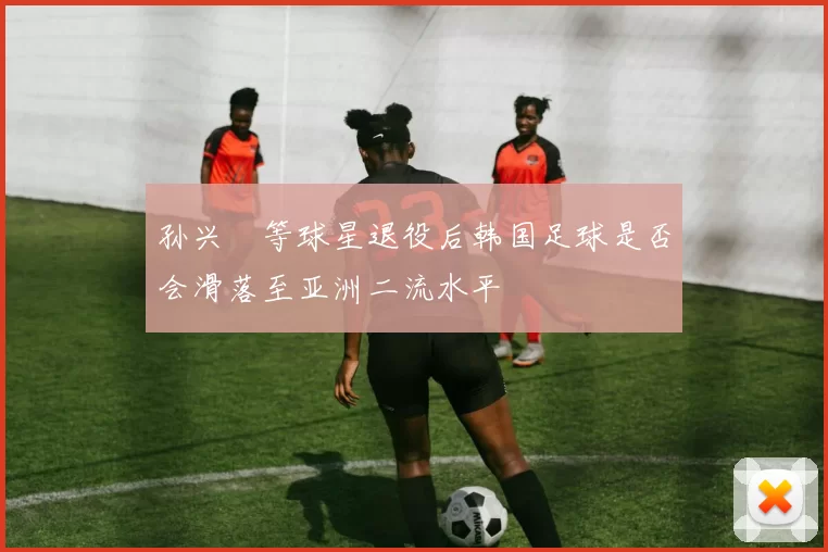 孙兴慜等球星退役后韩国足球是否会滑落至亚洲二流水平